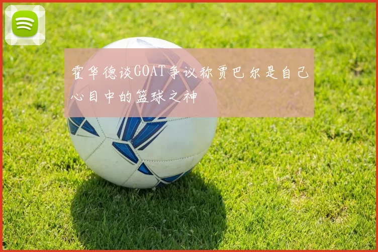 霍华德谈GOAT争议称贾巴尔是自己心目中的篮球之神