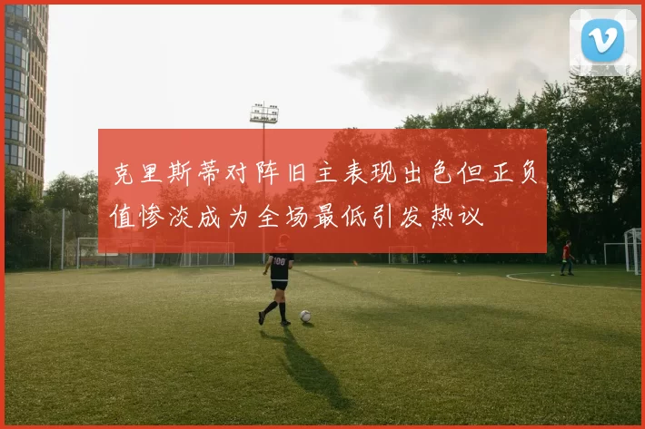 克里斯蒂对阵旧主表现出色但正负值惨淡成为全场最低引发热议