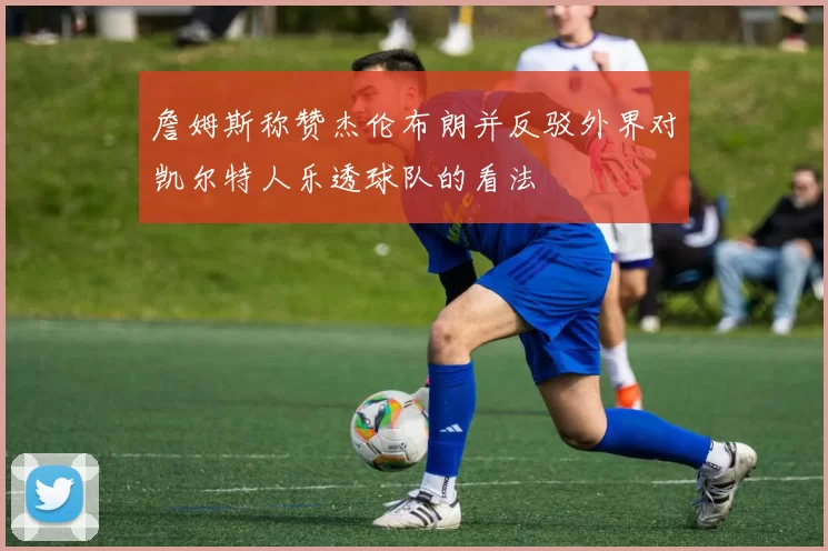 詹姆斯称赞杰伦布朗并反驳外界对凯尔特人乐透球队的看法