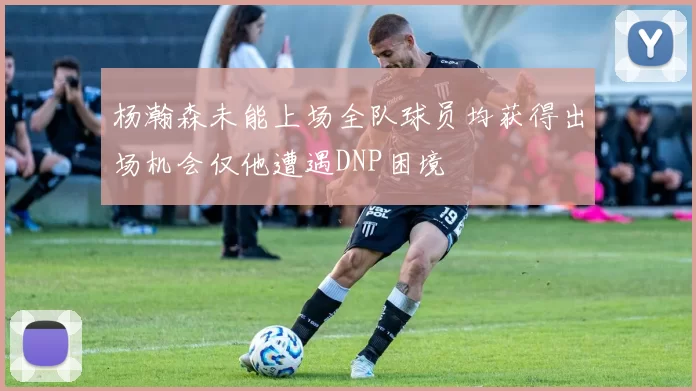 杨瀚森未能上场全队球员均获得出场机会仅他遭遇DNP困境