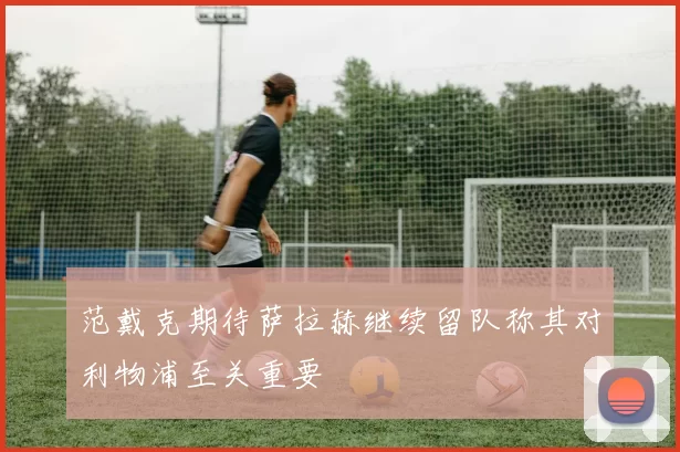 范戴克期待萨拉赫继续留队称其对利物浦至关重要