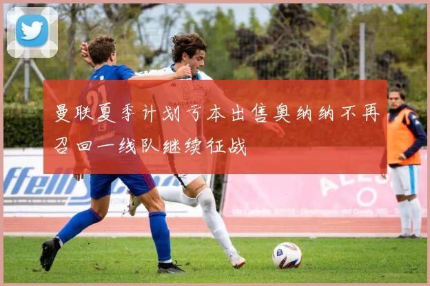 曼联夏季计划亏本出售奥纳纳不再召回一线队继续征战