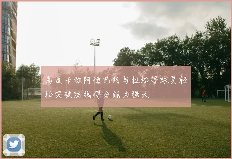 乌度卡称阿德巴约与拉松等球员轻松突破防线得分能力强大