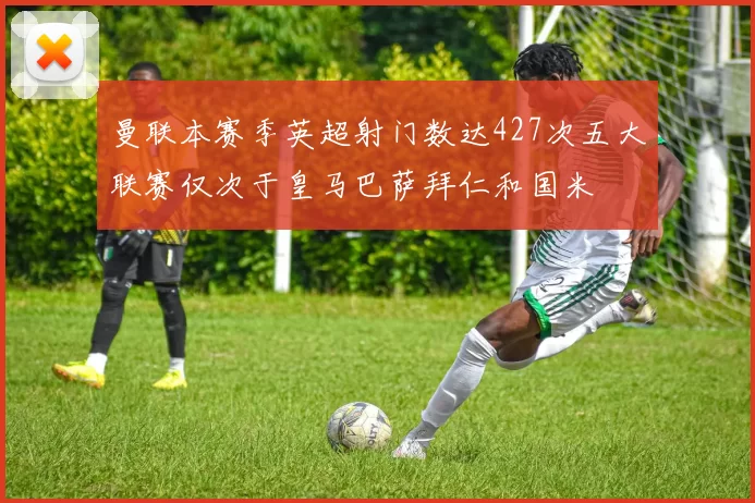 曼联本赛季英超射门数达427次五大联赛仅次于皇马巴萨拜仁和国米