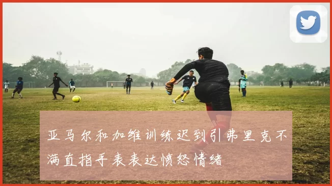 亚马尔和加维训练迟到引弗里克不满直指手表表达愤怒情绪
