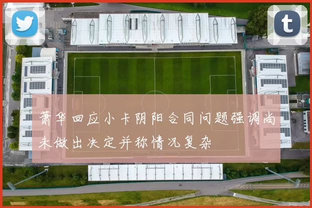 萧华回应小卡阴阳合同问题强调尚未做出决定并称情况复杂