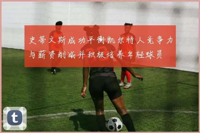 史蒂文斯成功平衡凯尔特人竞争力与薪资削减并积极培养年轻球员