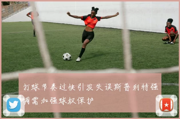 打球节奏过快引发失误斯普利特强调需加强球权保护