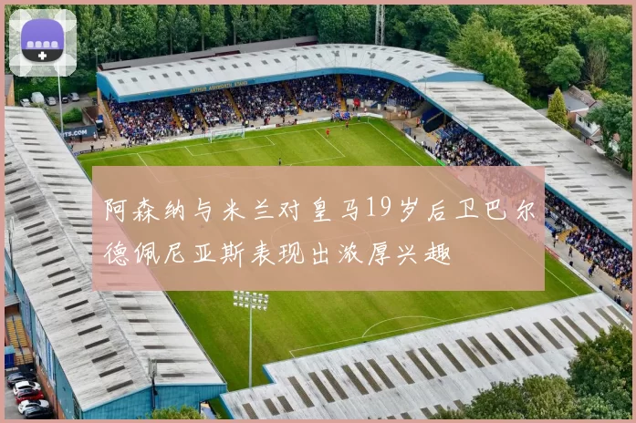 阿森纳与米兰对皇马19岁后卫巴尔德佩尼亚斯表现出浓厚兴趣