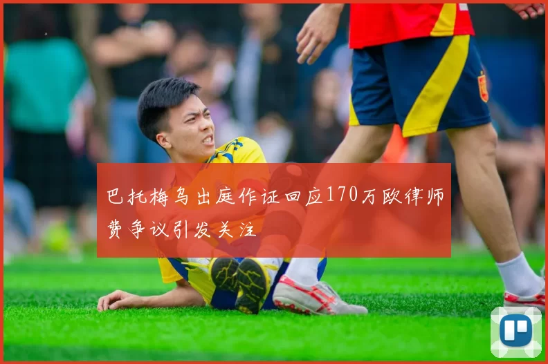 巴托梅乌出庭作证回应170万欧律师费争议引发关注