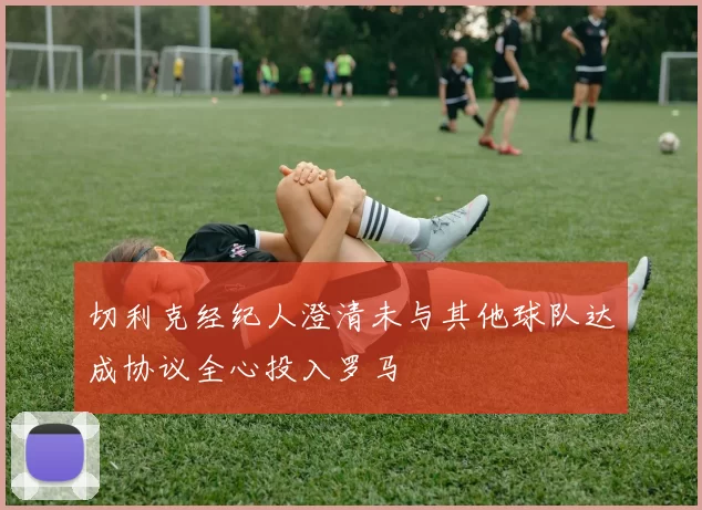 切利克经纪人澄清未与其他球队达成协议全心投入罗马