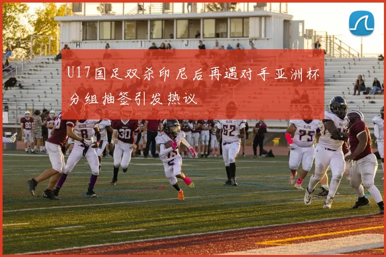 U17国足双杀印尼后再遇对手亚洲杯分组抽签引发热议