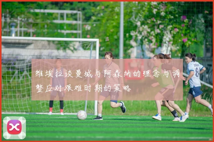 维埃拉谈曼城与阿森纳的理念与调整应对艰难时期的策略