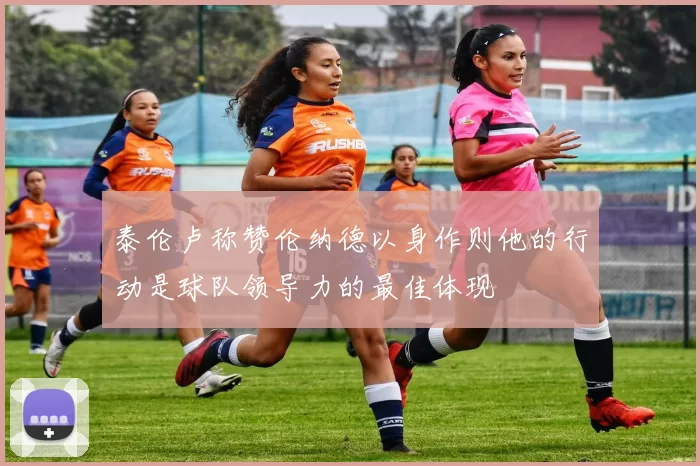 泰伦卢称赞伦纳德以身作则他的行动是球队领导力的最佳体现