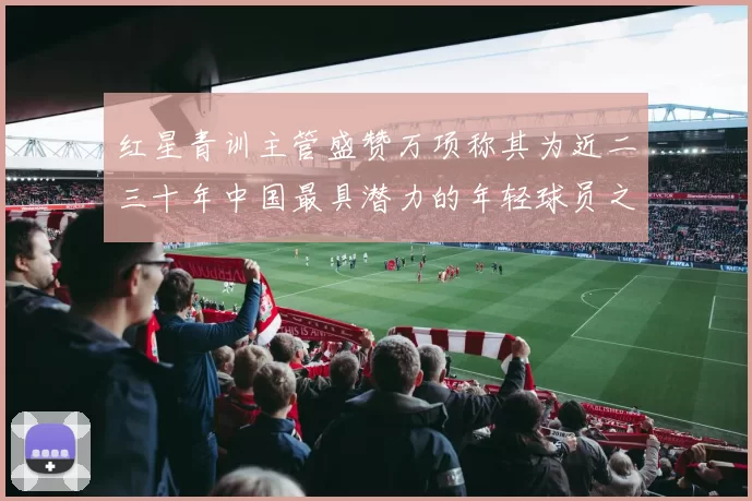 红星青训主管盛赞万项称其为近二三十年中国最具潜力的年轻球员之一