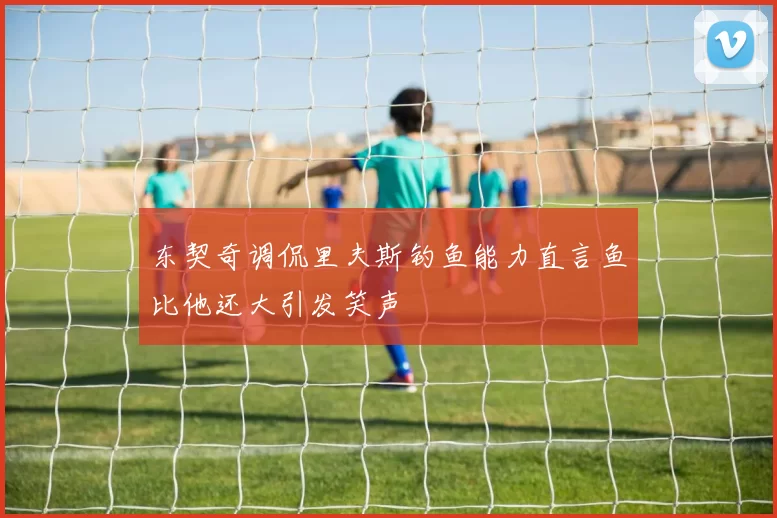 东契奇调侃里夫斯钓鱼能力直言鱼比他还大引发笑声