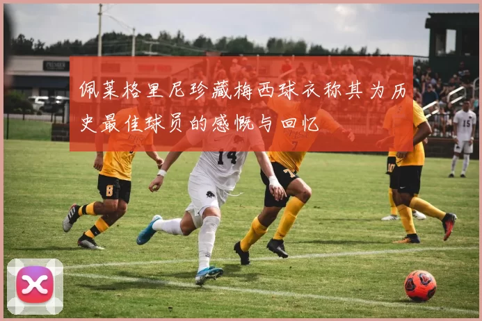 佩莱格里尼珍藏梅西球衣称其为历史最佳球员的感慨与回忆