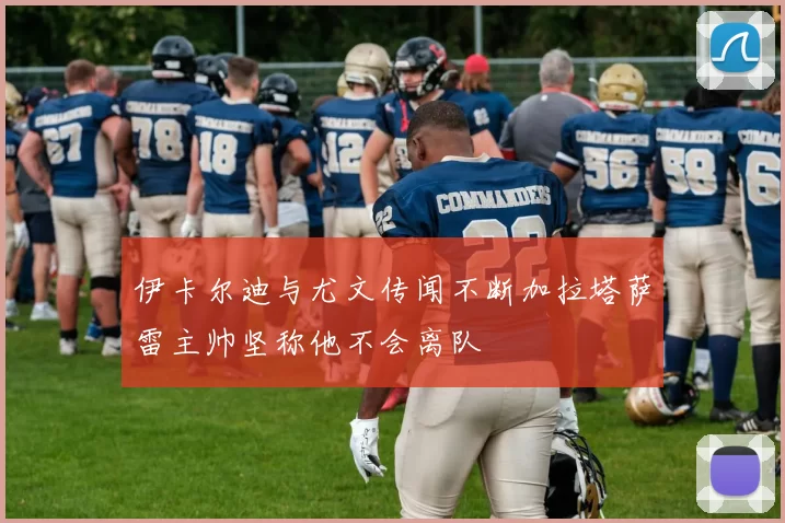 伊卡尔迪与尤文传闻不断加拉塔萨雷主帅坚称他不会离队