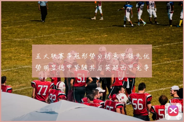 五大联赛争冠形势分析意甲领先优势明显德甲紧随其后英超西甲竞争激烈