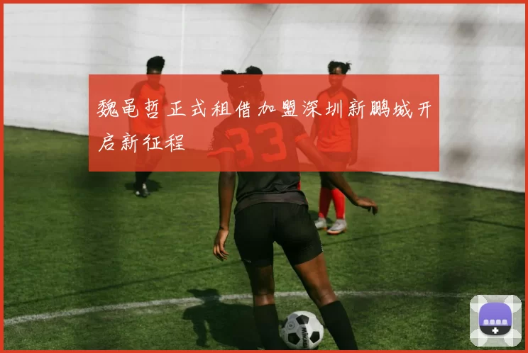 魏黾哲正式租借加盟深圳新鹏城开启新征程