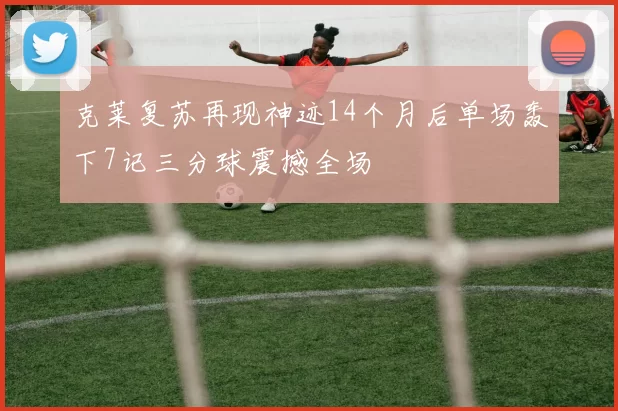 克莱复苏再现神迹14个月后单场轰下7记三分球震撼全场