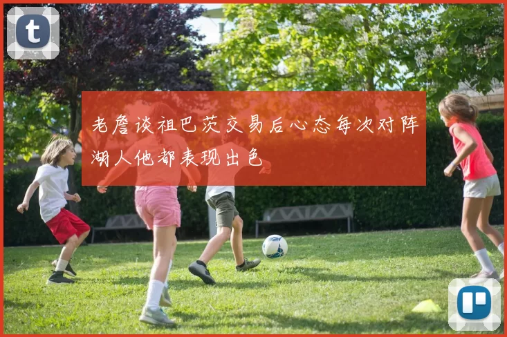 老詹谈祖巴茨交易后心态每次对阵湖人他都表现出色
