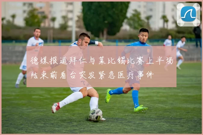 德媒报道拜仁与莱比锡比赛上半场结束前看台突发紧急医疗事件