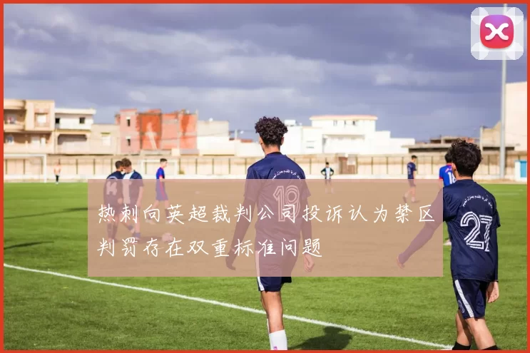 热刺向英超裁判公司投诉认为禁区判罚存在双重标准问题